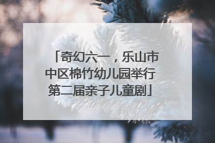 奇幻六一，乐山市中区棉竹幼儿园举行第二届亲子儿童剧